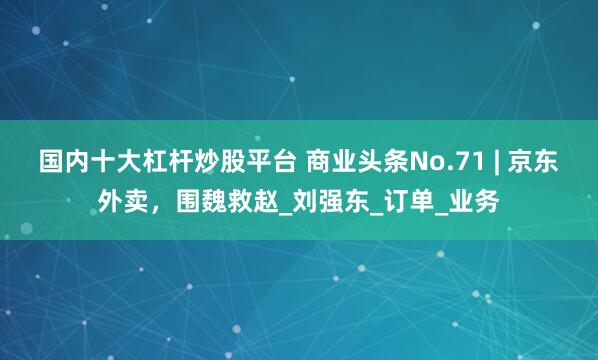 国内十大杠杆炒股平台 商业头条No.71 | 京东外卖，围魏救赵_刘强东_订单_业务