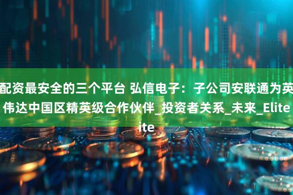 配资最安全的三个平台 弘信电子：子公司安联通为英伟达中国区精英级合作伙伴_投资者关系_未来_Elite