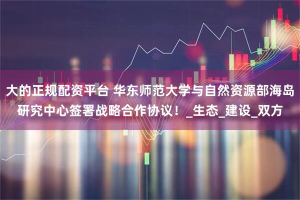 大的正规配资平台 华东师范大学与自然资源部海岛研究中心签署战略合作协议！_生态_建设_双方