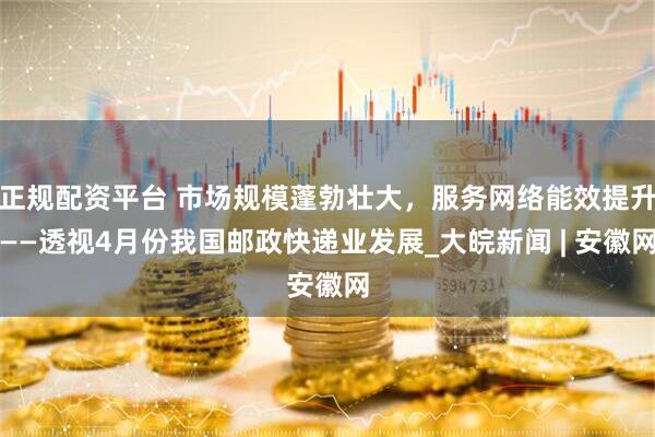 正规配资平台 市场规模蓬勃壮大，服务网络能效提升——透视4月份我国邮政快递业发展_大皖新闻 | 安徽网