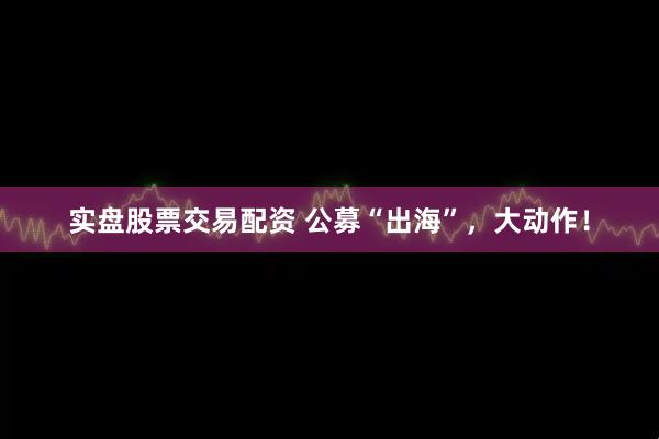 实盘股票交易配资 公募“出海”，大动作！