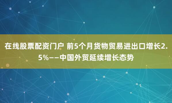 在线股票配资门户 前5个月货物贸易进出口增长2.5%——中国外贸延续增长态势
