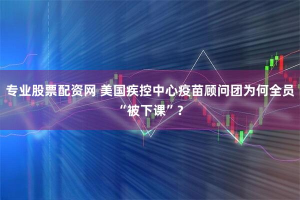 专业股票配资网 美国疾控中心疫苗顾问团为何全员“被下课”?