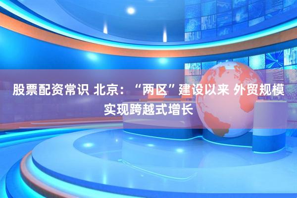 股票配资常识 北京：“两区”建设以来 外贸规模实现跨越式增长
