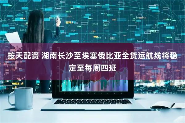 按天配资 湖南长沙至埃塞俄比亚全货运航线将稳定至每周四班