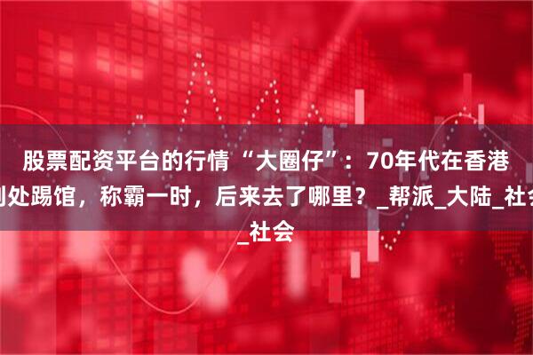 股票配资平台的行情 “大圈仔”：70年代在香港到处踢馆，称霸一时，后来去了哪里？_帮派_大陆_社会