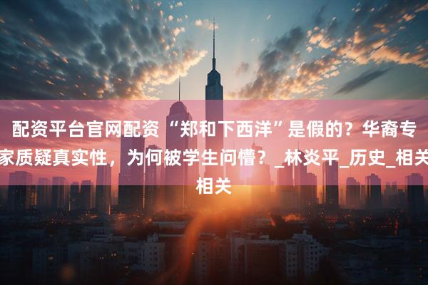 配资平台官网配资 “郑和下西洋”是假的？华裔专家质疑真实性，为何被学生问懵？_林炎平_历史_相关