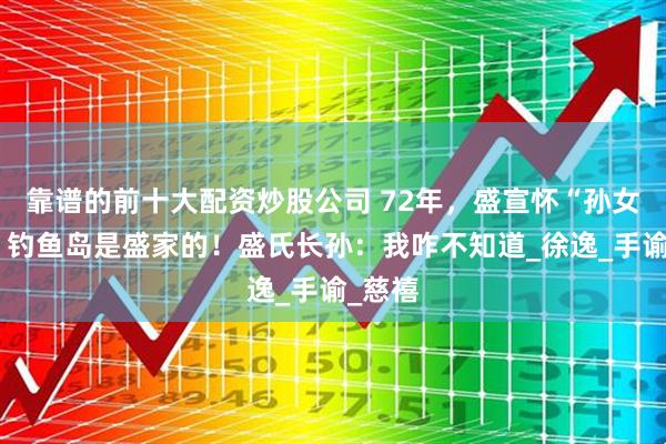 靠谱的前十大配资炒股公司 72年,盛宣怀“孙女”说:钓鱼岛是盛家的!盛氏长孙:我咋不知道_徐逸_手谕_慈禧