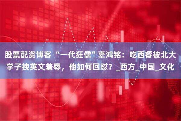 股票配资博客 “一代狂儒”辜鸿铭：吃西餐被北大学子拽英文羞辱，他如何回怼？_西方_中国_文化
