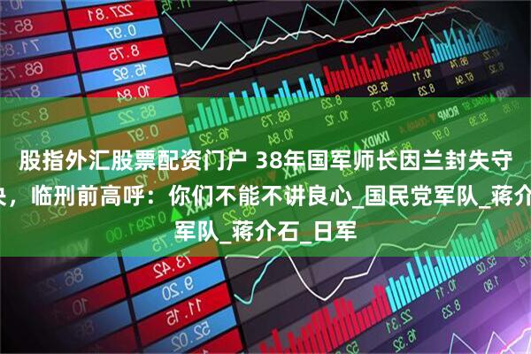 股指外汇股票配资门户 38年国军师长因兰封失守遭受处决，临刑前高呼：你们不能不讲良心_国民党军队_蒋介石_日军