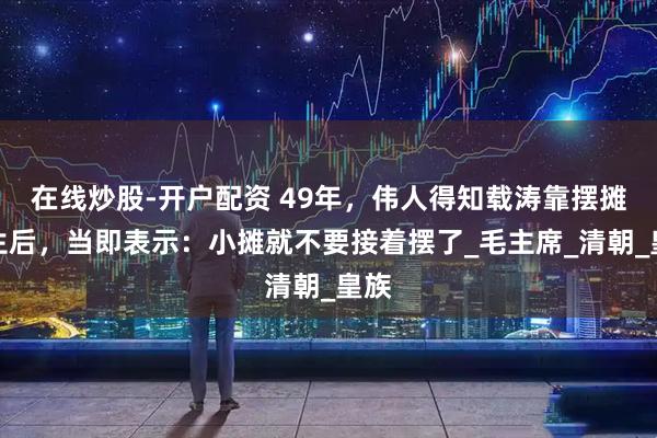 在线炒股-开户配资 49年，伟人得知载涛靠摆摊营生后，当即表示：小摊就不要接着摆了_毛主席_清朝_皇族