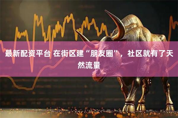 最新配资平台 在街区建“朋友圈”，社区就有了天然流量