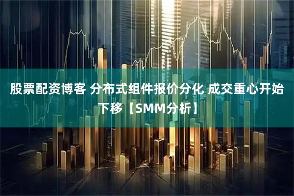 股票配资博客 分布式组件报价分化 成交重心开始下移【SMM分析】
