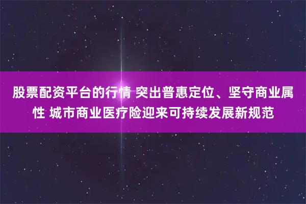 股票配资平台的行情 突出普惠定位、坚守商业属性 城市商业医疗险迎来可持续发展新规范