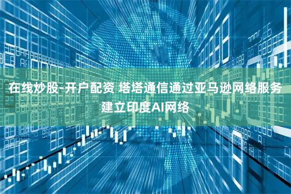 在线炒股-开户配资 塔塔通信通过亚马逊网络服务建立印度AI网络