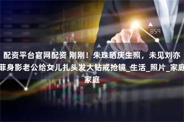 配资平台官网配资 刚刚！朱珠晒庆生照，未见刘亦菲身影老公给女儿扎头发大钻戒抢镜_生活_照片_家庭