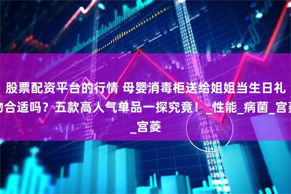 股票配资平台的行情 母婴消毒柜送给姐姐当生日礼物合适吗？五款高人气单品一探究竟！_性能_病菌_宫菱