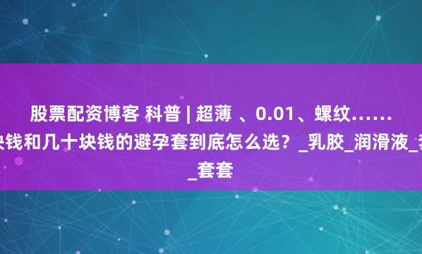 股票配资博客 科普 | 超薄 、0.01、螺纹……几块钱和几十块钱的避孕套到底怎么选？_乳胶_润滑液_套套
