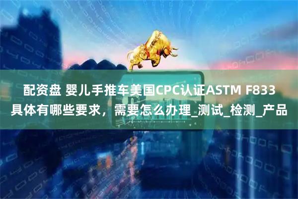 配资盘 婴儿手推车美国CPC认证ASTM F833具体有哪些要求，需要怎么办理_测试_检测_产品