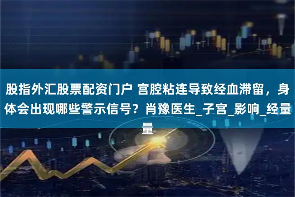 股指外汇股票配资门户 宫腔粘连导致经血滞留,身体会出现哪些警示信号?肖豫医生_子宫_影响_经量