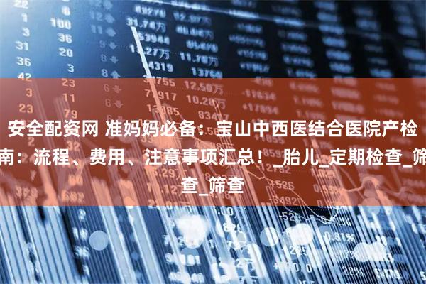 安全配资网 准妈妈必备：宝山中西医结合医院产检指南：流程、费用、注意事项汇总！_胎儿_定期检查_筛查