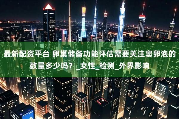最新配资平台 卵巢储备功能评估需要关注窦卵泡的数量多少吗？_女性_检测_外界影响