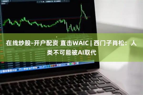 在线炒股-开户配资 直击WAIC | 西门子肖松：人类不可能被AI取代