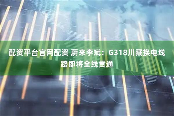 配资平台官网配资 蔚来李斌：G318川藏换电线路即将全线贯通