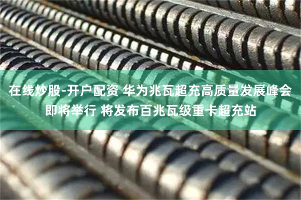 在线炒股-开户配资 华为兆瓦超充高质量发展峰会即将举行 将发布百兆瓦级重卡超充站