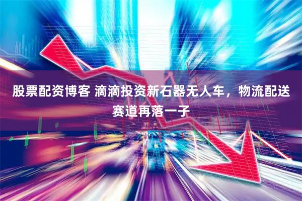 股票配资博客 滴滴投资新石器无人车，物流配送赛道再落一子
