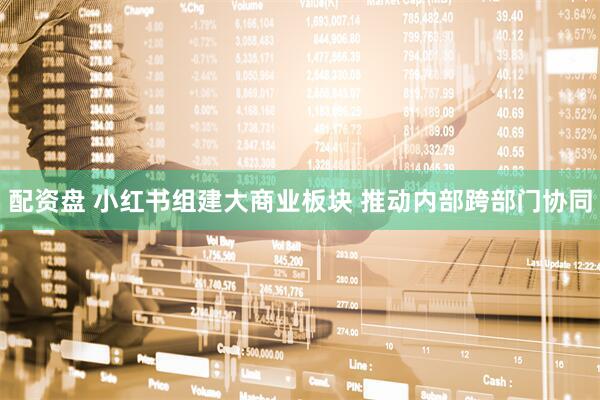 配资盘 小红书组建大商业板块 推动内部跨部门协同