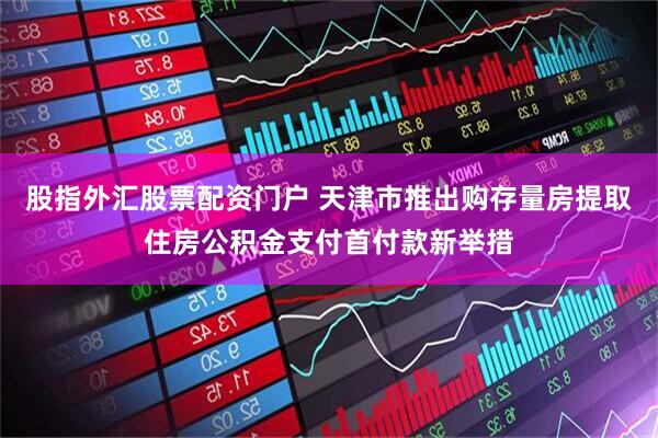 股指外汇股票配资门户 天津市推出购存量房提取住房公积金支付首付款新举措