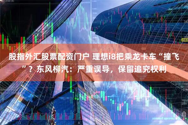 股指外汇股票配资门户 理想i8把乘龙卡车“撞飞”?东风柳汽:严重误导,保留追究权利