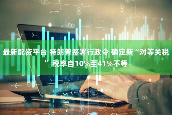 最新配资平台 特朗普签署行政令 确定新“对等关税” 税率自10%至41%不等
