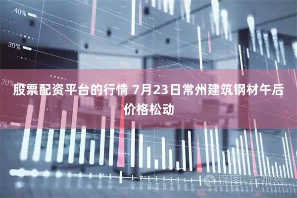 股票配资平台的行情 7月23日常州建筑钢材午后价格松动