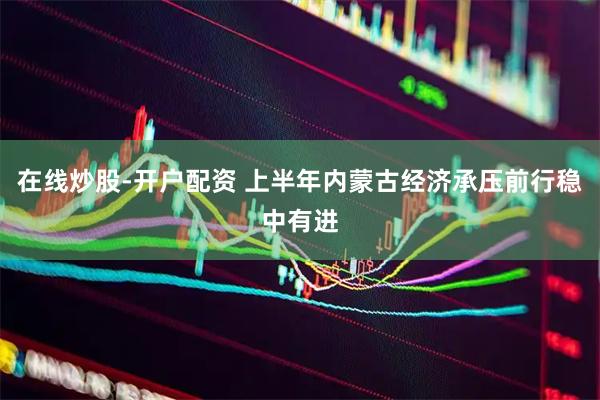 在线炒股-开户配资 上半年内蒙古经济承压前行稳中有进