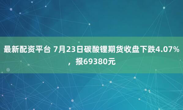 最新配资平台 7月23日碳酸锂期货收盘下跌4.07%，报69380元