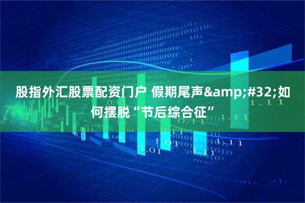 股指外汇股票配资门户 假期尾声&#32;如何摆脱“节后综合征”