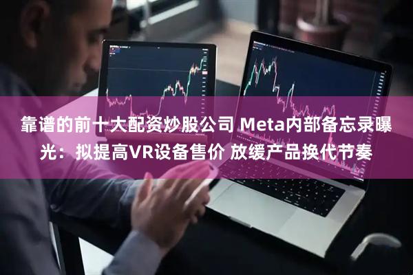 靠谱的前十大配资炒股公司 Meta内部备忘录曝光：拟提高VR设备售价 放缓产品换代节奏