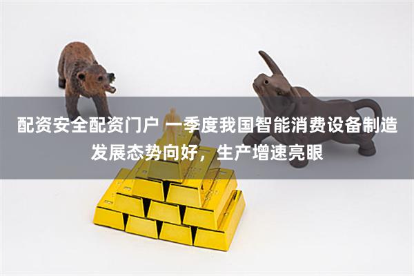 配资安全配资门户 一季度我国智能消费设备制造发展态势向好，生产增速亮眼