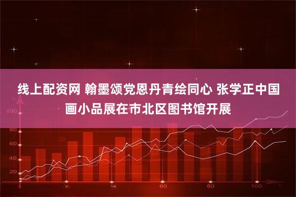 线上配资网 翰墨颂党恩丹青绘同心 张学正中国画小品展在市北区图书馆开展