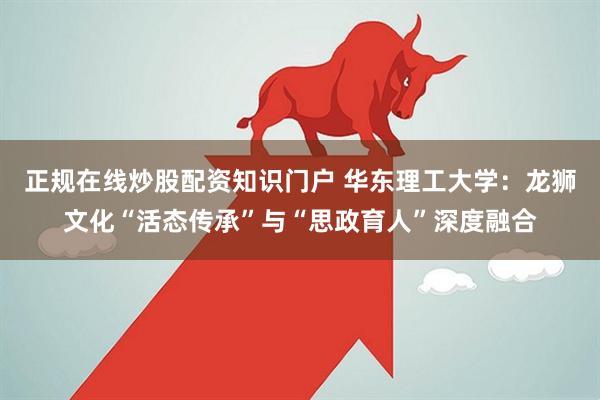 正规在线炒股配资知识门户 华东理工大学：龙狮文化“活态传承”与“思政育人”深度融合