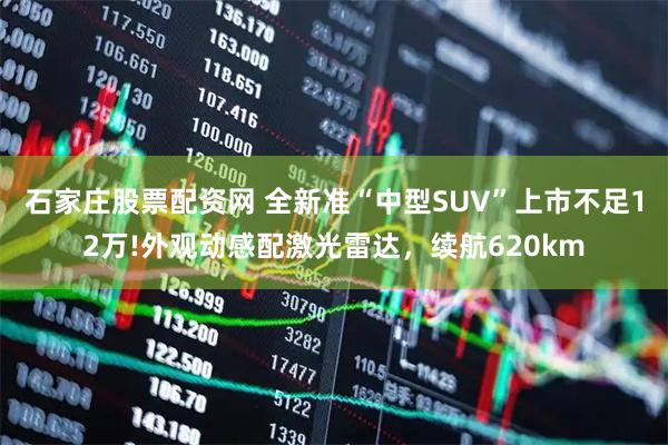 石家庄股票配资网 全新准“中型SUV”上市不足12万!外观动感配激光雷达，续航620km