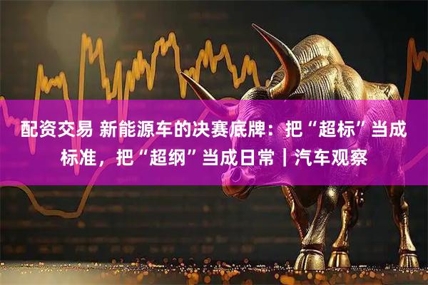 配资交易 新能源车的决赛底牌：把“超标”当成标准，把“超纲”当成日常｜汽车观察