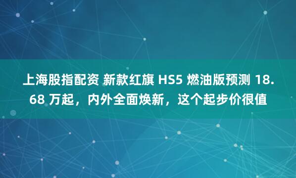 上海股指配资 新款红旗 HS5 燃油版预测 18.68 万起，内外全面焕新，这个起步价很值